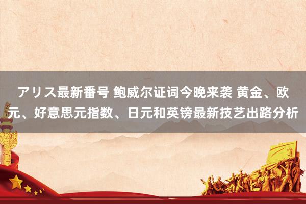 アリス最新番号 鲍威尔证词今晚来袭 黄金、欧元、好意思元指数、日元和英镑最新技艺出路分析