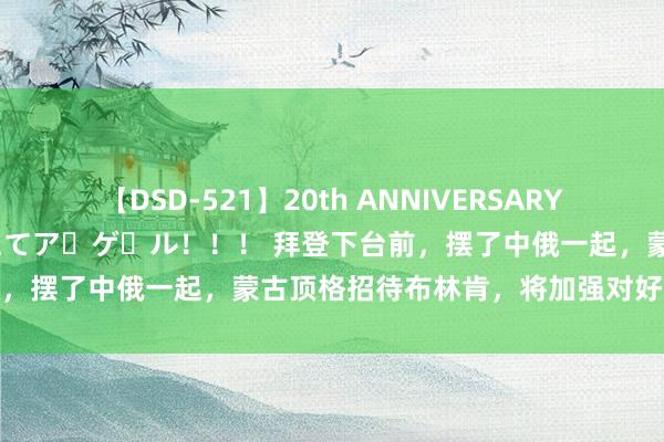 【DSD-521】20th ANNIVERSARY 50人のママがイッパイ教えてア・ゲ・ル！！！ 拜登下台前，摆了中俄一起，蒙古顶格招待布林肯，将加强对好意思干系