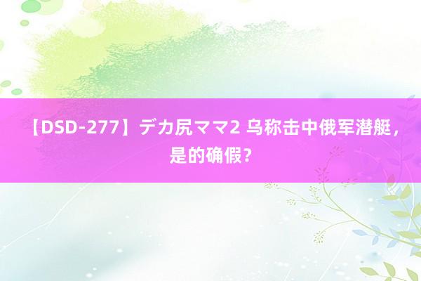 【DSD-277】デカ尻ママ2 乌称击中俄军潜艇，是的确假？