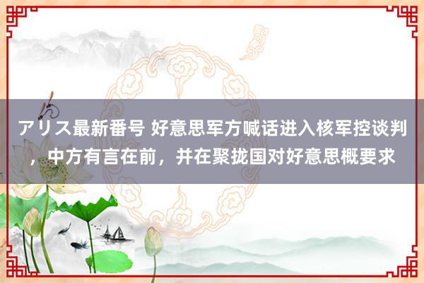 アリス最新番号 好意思军方喊话进入核军控谈判，中方有言在前，并在聚拢国对好意思概要求