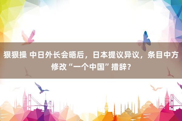 狠狠操 中日外长会晤后，日本提议异议，条目中方修改“一个中国”措辞？
