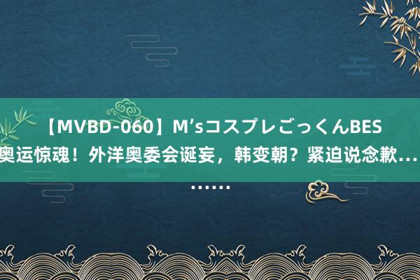 【MVBD-060】M’sコスプレごっくんBEST 奥运惊魂！外洋奥委会诞妄，韩变朝？紧迫说念歉……