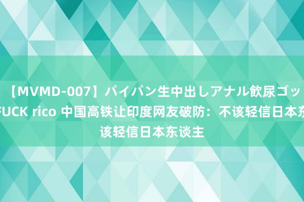 【MVMD-007】パイパン生中出しアナル飲尿ゴックンFUCK rico 中国高铁让印度网友破防：不该轻信日本东谈主