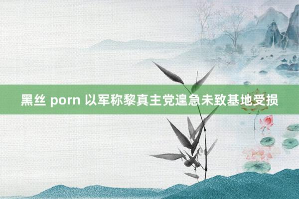 黑丝 porn 以军称黎真主党遑急未致基地受损
