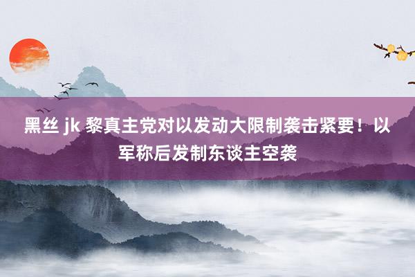 黑丝 jk 黎真主党对以发动大限制袭击紧要！以军称后发制东谈主空袭