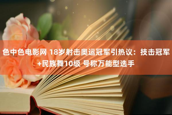 色中色电影网 18岁射击奥运冠军引热议：技击冠军+民族舞10级 号称万能型选手