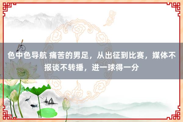 色中色导航 痛苦的男足，从出征到比赛，媒体不报谈不转播，进一球得一分