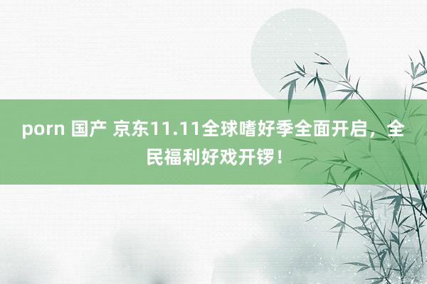porn 国产 京东11.11全球嗜好季全面开启，全民福利好戏开锣！
