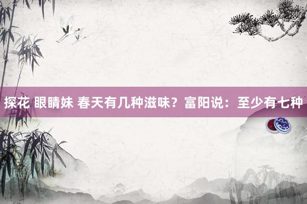 探花 眼睛妹 春天有几种滋味？富阳说：至少有七种