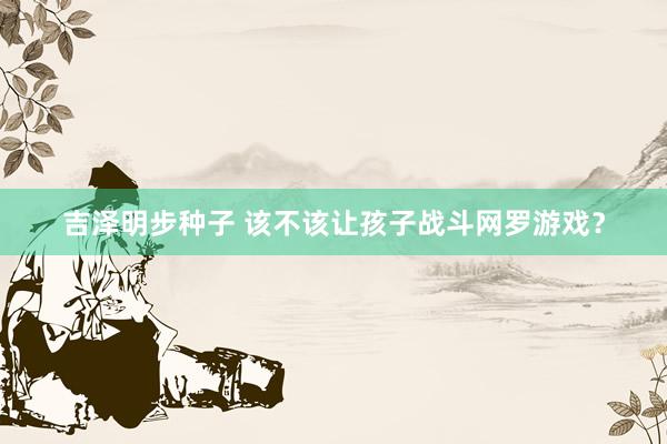 吉泽明步种子 该不该让孩子战斗网罗游戏？