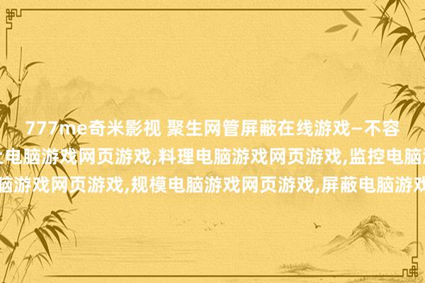 777me奇米影视 聚生网管屏蔽在线游戏—不容电脑游戏网页游戏,为止电脑游戏网页游戏,料理电脑游戏网页游戏,监控电脑游戏网页游戏,过滤电脑游戏网页游戏,规模电脑游戏网页游戏,屏蔽电脑游戏网页游戏,封堵电脑游戏网页游戏,局域网电脑游戏网页游戏不容,局域网电脑游戏网页游戏为止,局域网电脑游戏网页游戏过滤