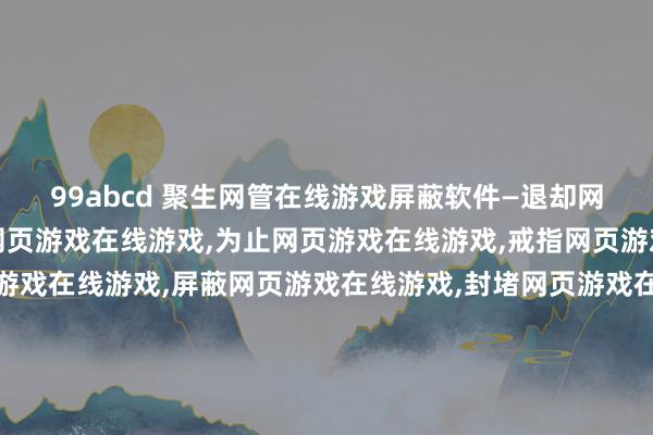 99abcd 聚生网管在线游戏屏蔽软件—退却网页游戏在线游戏,监控网页游戏在线游戏,为止网页游戏在线游戏,戒指网页游戏在线游戏,管理网页游戏在线游戏,屏蔽网页游戏在线游戏,封堵网页游戏在线游戏,过滤网页游戏在线游戏,局域网网页游戏在线游戏退却,局域网网页游戏在线游戏为止,局域网网页游戏在线游戏过滤