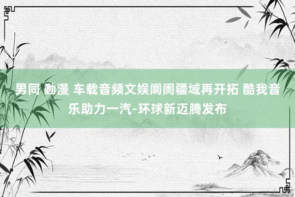 男同 動漫 车载音频文娱阛阓疆域再开拓 酷我音乐助力一汽-环球新迈腾发布