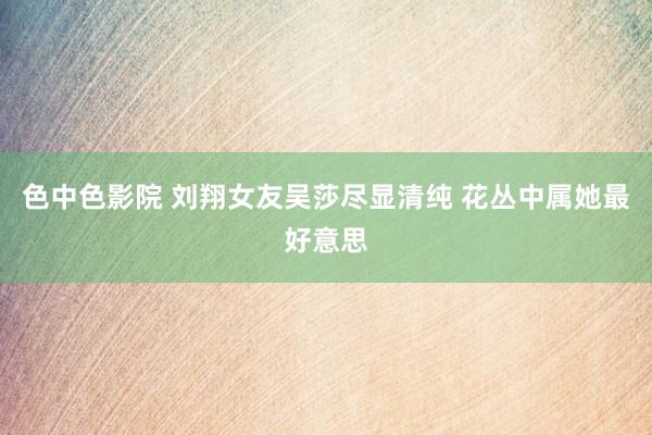 色中色影院 刘翔女友吴莎尽显清纯 花丛中属她最好意思