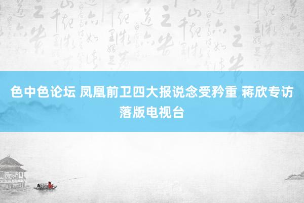色中色论坛 凤凰前卫四大报说念受矜重 蒋欣专访落版电视台