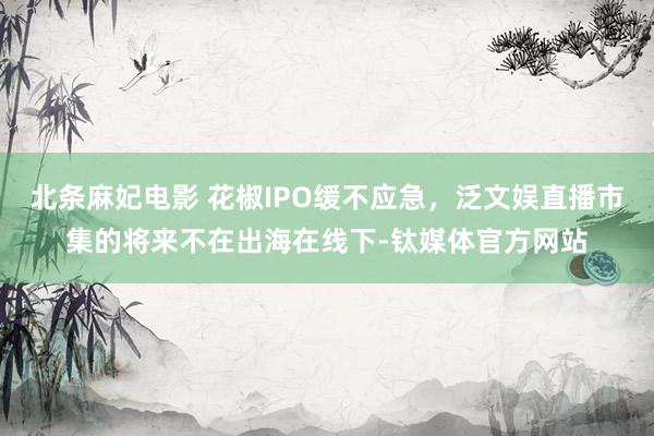 北条麻妃电影 花椒IPO缓不应急，泛文娱直播市集的将来不在出海在线下-钛媒体官方网站