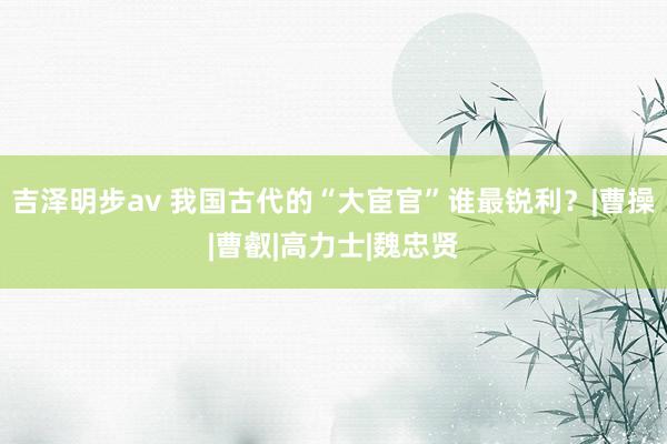 吉泽明步av 我国古代的“大宦官”谁最锐利?|曹操|曹叡|高力士|魏忠贤
