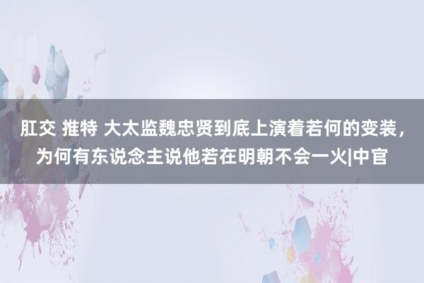 肛交 推特 大太监魏忠贤到底上演着若何的变装，为何有东说念主