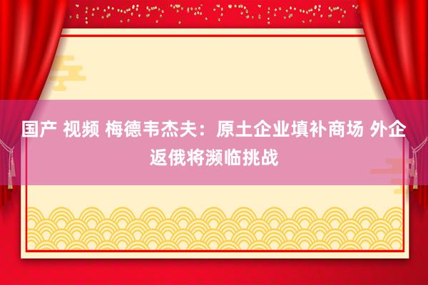 国产 视频 梅德韦杰夫：原土企业填补商场 外企返俄将濒临挑战