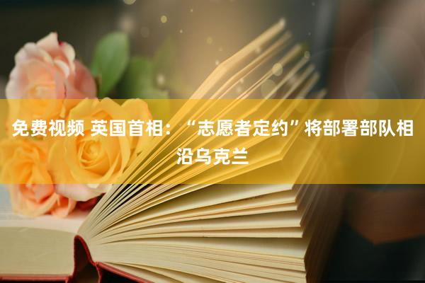 免费视频 英国首相：“志愿者定约”将部署部队相沿乌克兰