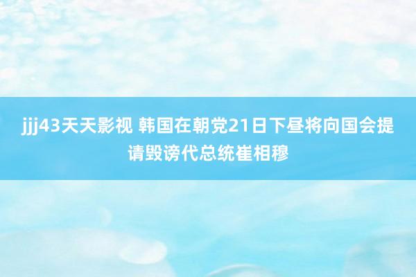 jjj43天天影视 韩国在朝党21日下昼将向国会提请毁谤代总统崔相穆