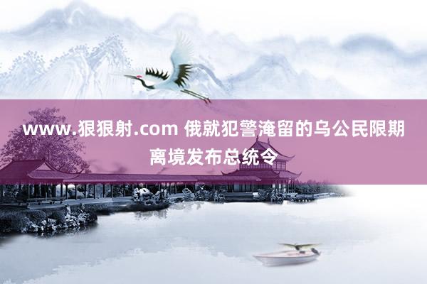 www.狠狠射.com 俄就犯警淹留的乌公民限期离境发布总统令