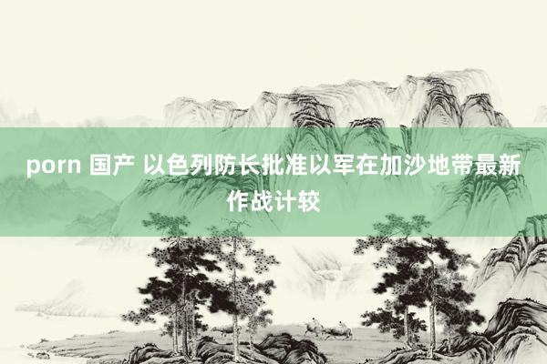 porn 国产 以色列防长批准以军在加沙地带最新作战计较