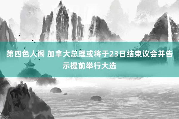 第四色人阁 加拿大总理或将于23日结束议会并告示提前举行大选