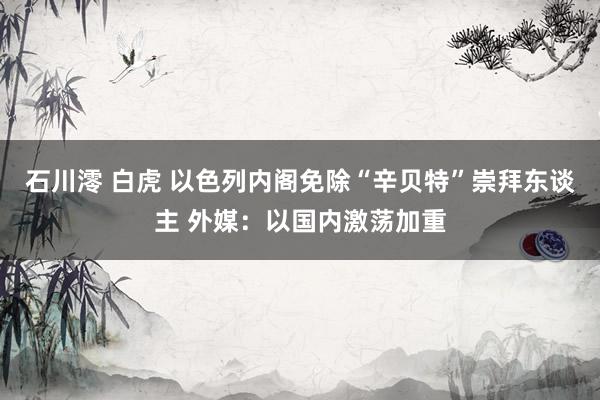 石川澪 白虎 以色列内阁免除“辛贝特”崇拜东谈主 外媒：以国内激荡加重