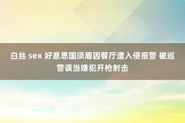 白丝 sex 好意思国须眉因餐厅遭入侵报警 被巡警误当嫌犯开枪射击