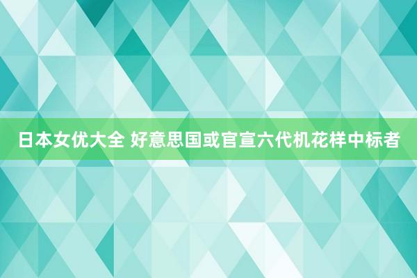 日本女优大全 好意思国或官宣六代机花样中标者