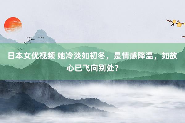 日本女优视频 她冷淡如初冬，是情感降温，如故心已飞向别处？