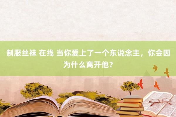 制服丝袜 在线 当你爱上了一个东说念主，你会因为什么离开他？