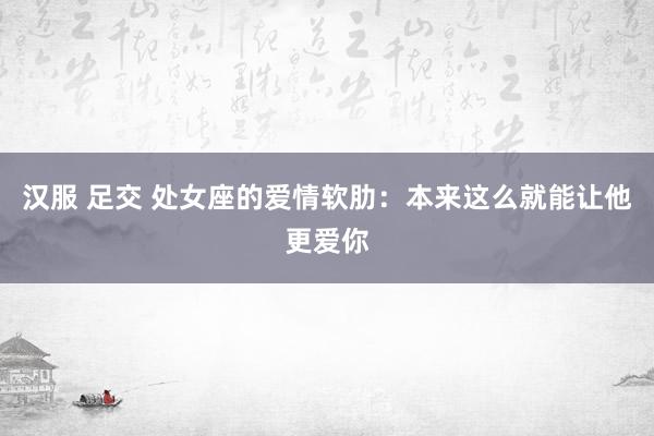 汉服 足交 处女座的爱情软肋：本来这么就能让他更爱你