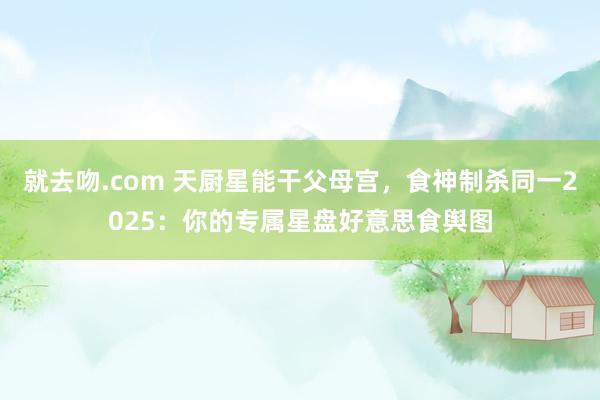 就去吻.com 天厨星能干父母宫，食神制杀同一2025：你的