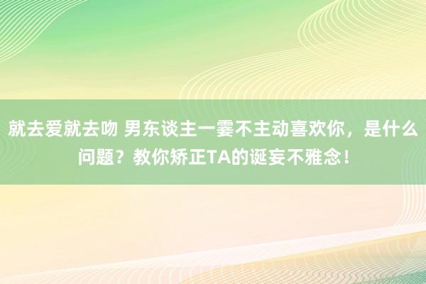 就去爱就去吻 男东谈主一霎不主动喜欢你，是什么问题？教你矫正TA的诞妄不雅念！