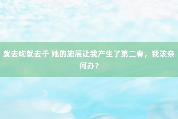 就去吻就去干 她的施展让我产生了第二春，我该奈何办？