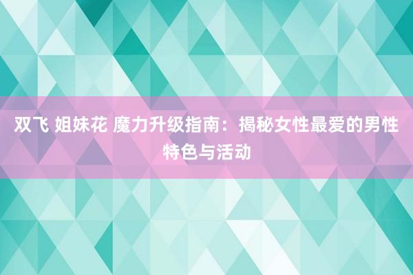 双飞 姐妹花 魔力升级指南：揭秘女性最爱的男性特色与活动
