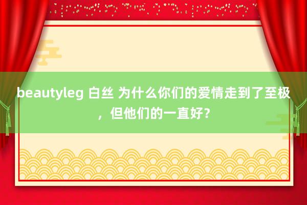 beautyleg 白丝 为什么你们的爱情走到了至极，但他们