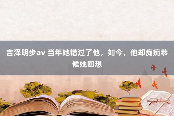吉泽明步av 当年她错过了他，如今，他却痴痴恭候她回想