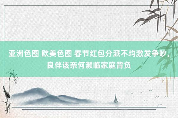 亚洲色图 欧美色图 春节红包分派不均激发争吵，良伴该奈何濒临