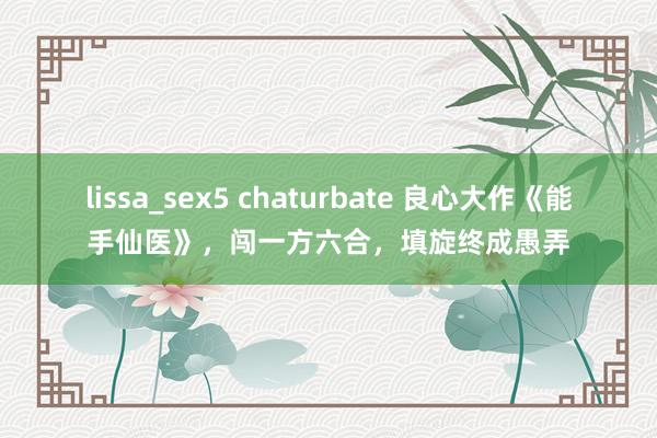 lissa_sex5 chaturbate 良心大作《能手仙医》，闯一方六合，填旋终成愚弄