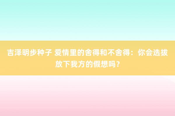 吉泽明步种子 爱情里的舍得和不舍得：你会选拔放下我方的假想吗？