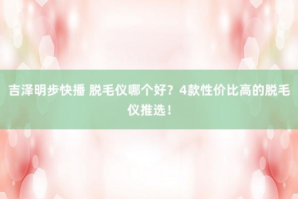 吉泽明步快播 脱毛仪哪个好？4款性价比高的脱毛仪推选！