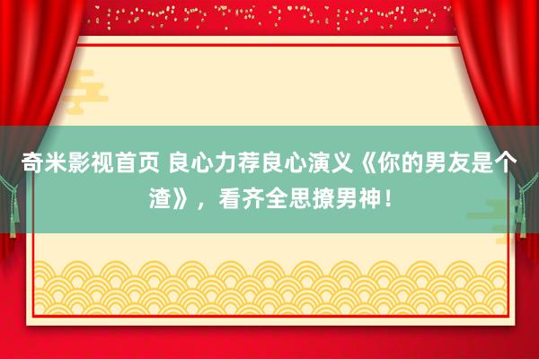 奇米影视首页 良心力荐良心演义《你的男友是个渣》，看齐全思撩
