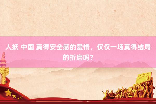 人妖 中国 莫得安全感的爱情，仅仅一场莫得结局的折磨吗？