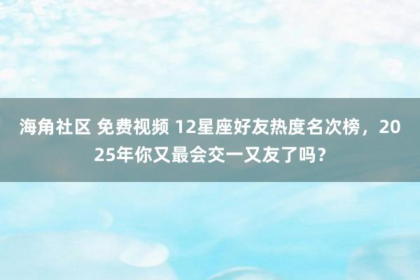 海角社区 免费视频 12星座好友热度名次榜，2025年你又最会交一又友了吗？