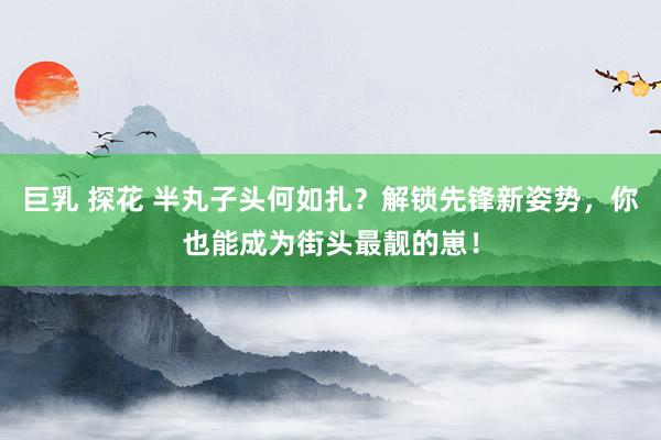 巨乳 探花 半丸子头何如扎？解锁先锋新姿势，你也能成为街头最
