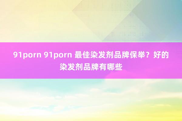 91porn 91porn 最佳染发剂品牌保举？好的染发剂品