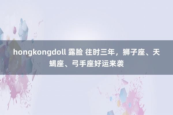 hongkongdoll 露脸 往时三年，狮子座、天蝎座、弓